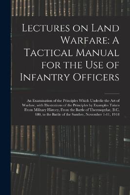 Lectures on Land Warfare: A Tactical Manual for the Use of Infantry Officers: An Examination of the Principles Which Underlie the Art of Warfare, with Illustrations of the Principles by Examples Taken from Military History, from the Battle of Thermopylae, B.C. 480, to the Battle of - Anonymous - cover