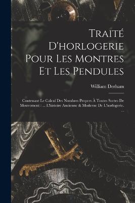 Traite D'horlogerie Pour Les Montres Et Les Pendules: Contenant Le Calcul Des Nombres Propres A Toutes Sortes De Mouvement: ... L'histoire Ancienne & Moderne De L'horlogerie. ... - William Derham - cover