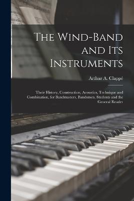 The Wind-Band and Its Instruments: Their History, Construction, Acoustics, Technique and Combination, for Bandmasters, Bandsmen, Students and the General Reader - Arthur A Clappe - cover