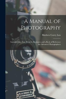 A Manual of Photography: Intended As a Text Book for Beginners and a Book of Reference for Advanced Photographers - Mathew Carey Lea - cover