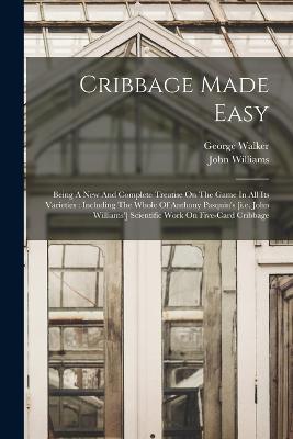 Cribbage Made Easy: Being A New And Complete Treatise On The Game In All Its Varieties: Including The Whole Of Anthony Pasquin's [i.e. John Williams'] Scientific Work On Five-card Cribbage - George Walker,John Williams - cover