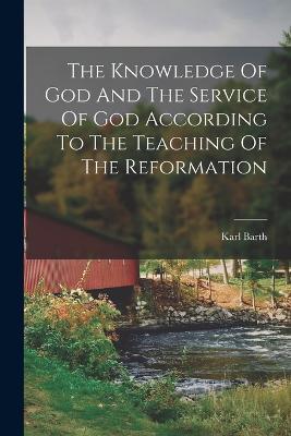 The Knowledge Of God And The Service Of God According To The Teaching Of The Reformation - Karl Barth - cover