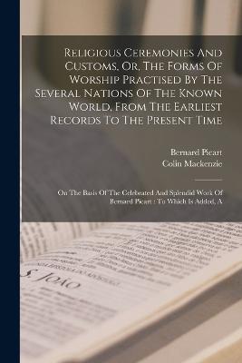 Religious Ceremonies And Customs, Or, The Forms Of Worship Practised By The Several Nations Of The Known World, From The Earliest Records To The Present Time: On The Basis Of The Celebrated And Splendid Work Of Bernard Picart: To Which Is Added, A - Bernard Picart,Colin MacKenzie - cover