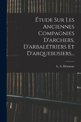 Étude Sur Les Anciennes Compagnies D'archers, D'arbalétriers Et D'arquebusiers... - L A Delaunay - cover