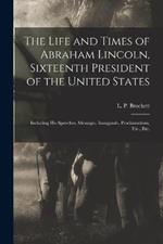 The Life and Times of Abraham Lincoln, Sixteenth President of the United States: Including His Speeches, Messages, Inaugurals, Proclamations, Etc., Etc.