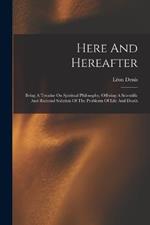 Here And Hereafter: Being A Treatise On Spiritual Philosophy, Offering A Scientific And Rational Solution Of The Problems Of Life And Death