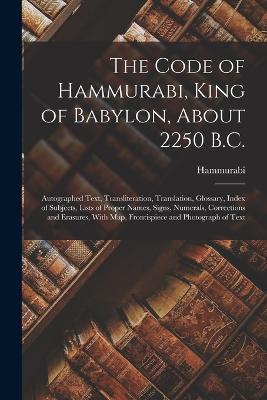 The Code of Hammurabi, King of Babylon, About 2250 B.C.: Autographed Text, Transliteration, Translation, Glossary, Index of Subjects, Lists of Proper Names, Signs, Numerals, Corrections and Erasures, With Map, Frontispiece and Photograph of Text - Hammurabi - cover