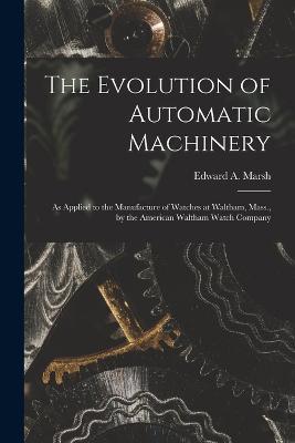 The Evolution of Automatic Machinery: As Applied to the Manufacture of Watches at Waltham, Mass., by the American Waltham Watch Company - Edward a Marsh - cover
