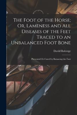 The Foot of the Horse; Or, Lameness and All Diseases of the Feet Traced to an Unbalanced Foot Bone: Prevented Or Cured by Balancing the Foot - David Roberge - cover