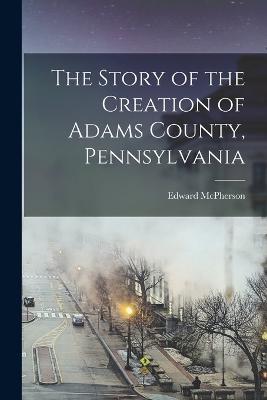 The Story of the Creation of Adams County, Pennsylvania - Edward McPherson - cover