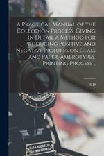 A Practical Manual of the Collodion Process, Giving in Detail a Method for Producing Positive and Negative Pictures on Glass and Paper. Ambrotypes. Printing Process ..