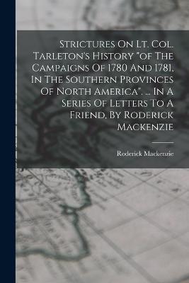 Strictures On Lt. Col. Tarleton's History "of The Campaigns Of 1780 And 1781, In The Southern Provinces Of North America". ... In A Series Of Letters To A Friend, By Roderick Mackenzie - Roderick MacKenzie (Lieutenant ) - cover
