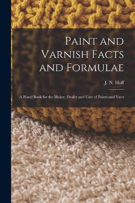 Paint and Varnish Facts and Formulae: A Hand Book for the Maker, Dealer and User of Paints and Varn - J N Hoff - cover