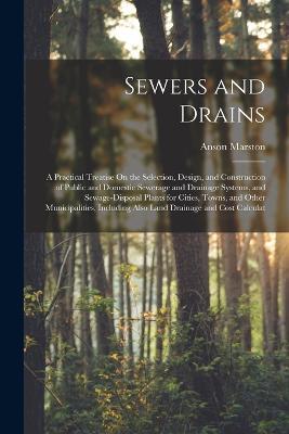 Sewers and Drains: A Practical Treatise On the Selection, Design, and Construction of Public and Domestic Sewerage and Drainage Systems, and Sewage-Disposal Plants for Cities, Towns, and Other Municipalities, Including Also Land Drainage and Cost Calculat - Anson Marston - cover