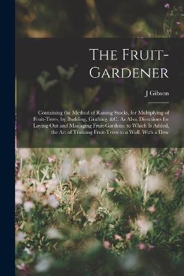 The Fruit-Gardener: Containing the Method of Raising Stocks, for Multiplying of Fruit-Trees, by Budding, Grafting, &c. As Also, Directions for Laying Out and Managing Fruit-Gardens. to Which Is Added, the Art of Training Fruit-Trees to a Wall. With a Desc - J Gibson - cover