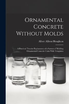 Ornamental Concrete Without Molds: A Practical Treatise Explanatory of a System of Molding Ornamental Concrete Units With Templates - Albert Allison Houghton - cover