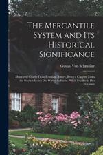 The Mercantile System and Its Historical Significance: Illustrated Chiefly From Prussian History, Being a Chapter From the Studien Ueber Die Wirthschaftliche Politik Friedrichs Des Grossen