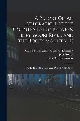 A Report On an Exploration of the Country Lying Between the Missouri River and the Rocky Mountains: On the Line of the Kansas and Great Platte Rivers - John Charles Fremont,John Torrey - cover