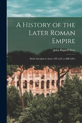 A History of the Later Roman Empire: From Arcadius to Irene (395 A.D. to 800 A.D.) - John Bagnell Bury - cover