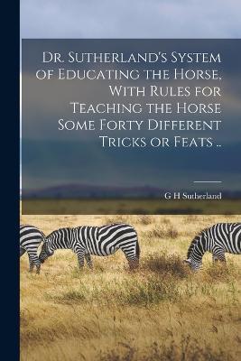 Dr. Sutherland's System of Educating the Horse, With Rules for Teaching the Horse Some Forty Different Tricks or Feats .. - G H Sutherland - cover
