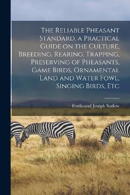 The Reliable Pheasant Standard, a Practical Guide on the Culture, Breeding, Rearing, Trapping, Preserving of Pheasants, Game Birds, Ornamental Land and Water Fowl, Singing Birds, Etc - Ferdinand Joseph Sudow - cover