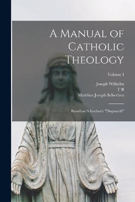 A Manual of Catholic Theology; Based on Scheeben's Dogmatik; Volume I - Matthias Joseph Scheeben,Joseph Wilhelm,Thomas Bartholomew Scannell - cover