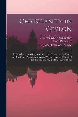 Christianity in Ceylon: Its Introduction and Progress Under the Portuguese, the Dutch, the British, and American Missions; With an Historical Sketch of the Brahmanical and Buddhist Superstitions - James Emerson Tennent,Charles McKew Donor Parr,Ruth Parr - cover