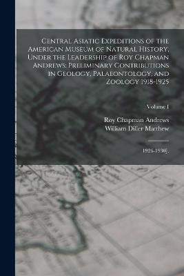 Central Asiatic Expeditions of the American Museum of Natural History, Under the Leadership of Roy Chapman Andrews: Preliminary Contributions in Geology, Palaeontology, and Zoology 1918-1925: 1926-1930].; Volume I - 1871-1930 William Diller Matthew,Roy Chapman Andrews - cover