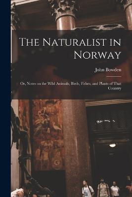 The Naturalist in Norway: Or, Notes on the Wild Animals, Birds, Fishes, and Plants of That Country - John Bowden - cover