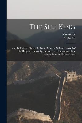 The Shu King: Or, the Chinese Historical Classic, Being an Authentic Record of the Religion, Philosophy, Customs and Government of the Chinese From the Earliest Times - Confucius,Sepharial - cover