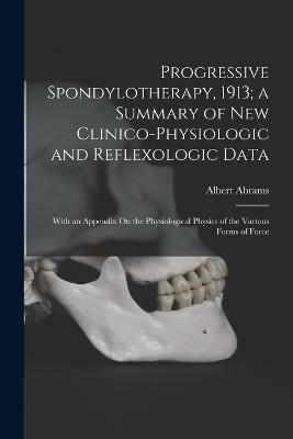 Progressive Spondylotherapy, 1913; a Summary of New Clinico-Physiologic and Reflexologic Data: With an Appendix On the Physiological Physics of the Various Forms of Force - Albert Abrams - cover