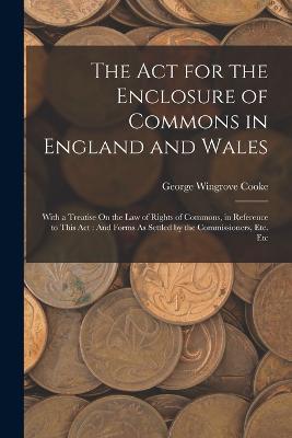 The Act for the Enclosure of Commons in England and Wales: With a Treatise On the Law of Rights of Commons, in Reference to This Act: And Forms As Settled by the Commissioners, Etc. Etc - George Wingrove Cooke - cover