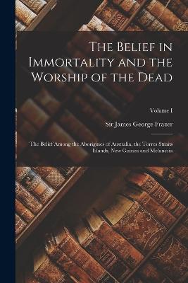 The Belief in Immortality and the Worship of the Dead: The Belief Among the Aborigines of Australia, the Torres Straits Islands, New Guinea and Melanesia; Volume I - James George Frazer - cover
