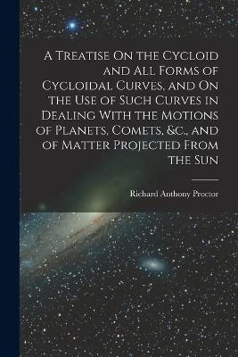 A Treatise On the Cycloid and All Forms of Cycloidal Curves, and On the Use of Such Curves in Dealing With the Motions of Planets, Comets, &c., and of Matter Projected From the Sun - Richard Anthony Proctor - cover