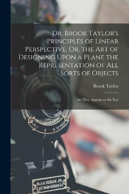 Dr. Brook Taylor's Principles of Linear Perspective, Or, the Art of Designing Upon a Plane the Representation of All Sorts of Objects: As They Appear to the Eye - Brook Taylor - cover