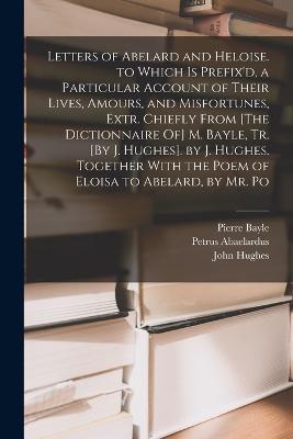 Letters of Abelard and Heloise. to Which Is Prefix'd, a Particular Account of Their Lives, Amours, and Misfortunes, Extr. Chiefly From [The Dictionnaire Of] M. Bayle, Tr. [By J. Hughes]. by J. Hughes. Together With the Poem of Eloisa to Abelard, by Mr. Po - John Hughes,Pierre Bayle,Petrus Abaelardus - cover