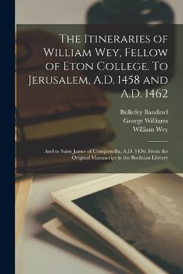 The Itineraries of William Wey, Fellow of Eton College. To Jerusalem, A.D. 1458 and A.D. 1462; and to Saint James of Compostella, A.D. 1456. From the Original Manuscript in the Bodleian Library - Bulkeley Bandinel,George Williams,William Wey - cover