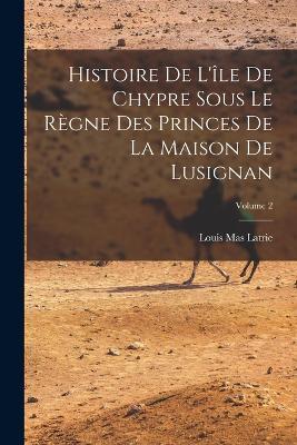 Histoire De L'ile De Chypre Sous Le Regne Des Princes De La Maison De Lusignan; Volume 2 - Louis Mas Latrie - cover