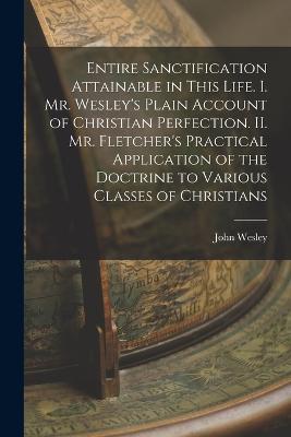 Entire Sanctification Attainable in This Life. I. Mr. Wesley's Plain Account of Christian Perfection. II. Mr. Fletcher's Practical Application of the Doctrine to Various Classes of Christians - John Wesley - cover