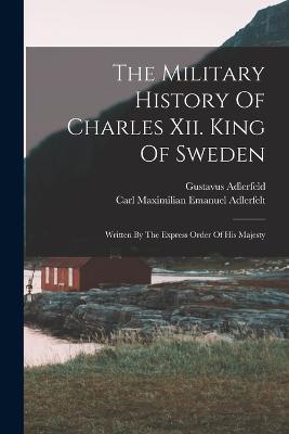 The Military History Of Charles Xii. King Of Sweden: Written By The Express Order Of His Majesty - Gustavus Adlerfeld - cover