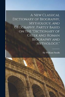 A new Classical Dictionary of Biography, Mythology, and Geography, Partly Based on the "Dictionary of Greek and Roman Biography and Mythology." - William Smith - cover