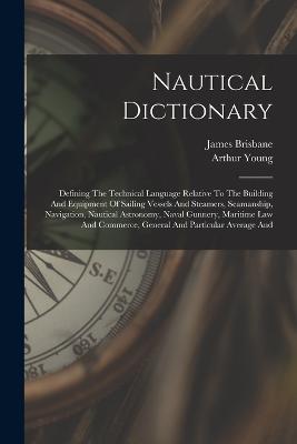 Nautical Dictionary: Defining The Technical Language Relative To The Building And Equipment Of Sailing Vessels And Steamers, Seamanship, Navigation, Nautical Astronomy, Naval Gunnery, Maritime Law And Commerce, General And Particular Average And - Arthur Young,James Brisbane - cover