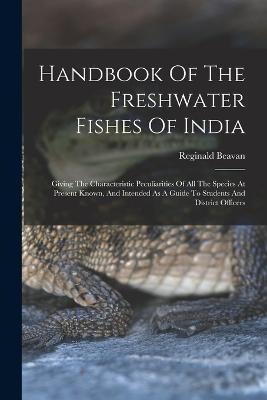 Handbook Of The Freshwater Fishes Of India: Giving The Characteristic Peculiarities Of All The Species At Present Known, And Intended As A Guide To Students And District Officers - Reginald Beavan - cover