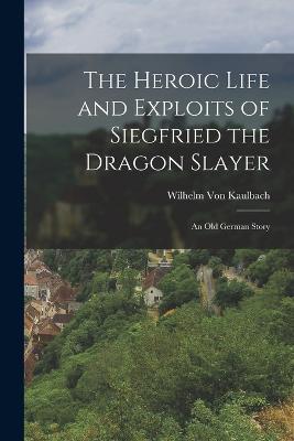 The Heroic Life and Exploits of Siegfried the Dragon Slayer: An Old German Story - Wilhelm Von Kaulbach - cover