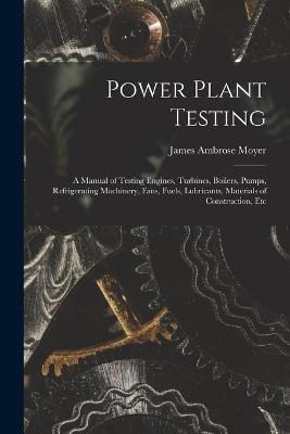 Power Plant Testing: A Manual of Testing Engines, Turbines, Boilers, Pumps, Refrigerating Machinery, Fans, Fuels, Lubricants, Materials of Construction, Etc - James Ambrose Moyer - cover