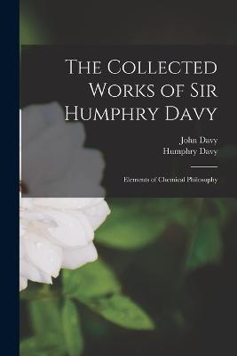 The Collected Works of Sir Humphry Davy: Elements of Chemical Philosophy - Humphry Davy,John Davy - cover