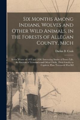 Six Months Among Indians, Wolves and Other Wild Animals, in the Forests of Allegan County, Mich: In the Winter of 1839 and 1850. Interesting Stories of Forest Life. the Exploits of Tecumseh and Other Chiefs, Their Cruelty to Captives. How Tecumseh Was Kil - Darius B Cook - cover