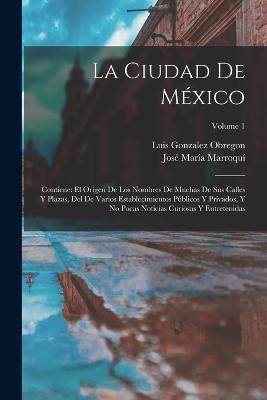 La Ciudad De México: Contiene: El Origen De Los Nombres De Muchas De Sus Calles Y Plazas, Del De Varios Establecimientos Públicos Y Privados, Y No Pocas Noticias Curiosas Y Entretenidas; Volume 1 - Luis Gonzalez Obregon,José María Marroquí - cover