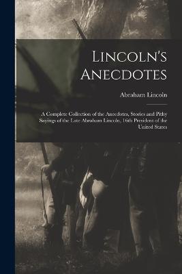Lincoln's Anecdotes: A Complete Collection of the Anecdotes, Stories and Pithy Sayings of the Late Abraham Lincoln, 16th President of the United States - Abraham Lincoln - cover