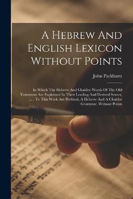 A Hebrew And English Lexicon Without Points: In Which The Hebrew And Chaldee Words Of The Old Testament Are Explained In Their Leading And Derived Senses, ... . To This Work Are Prefixed, A Hebrew And A Chaldee Grammar, Without Points - John Parkhurst - cover